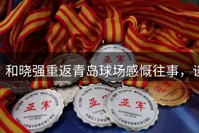 和晓强重返青岛球场感慨往事，谈平局表示遗憾