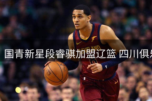 国青新星段睿骐加盟辽篮 四川俱乐部深情送别培养青训球员
