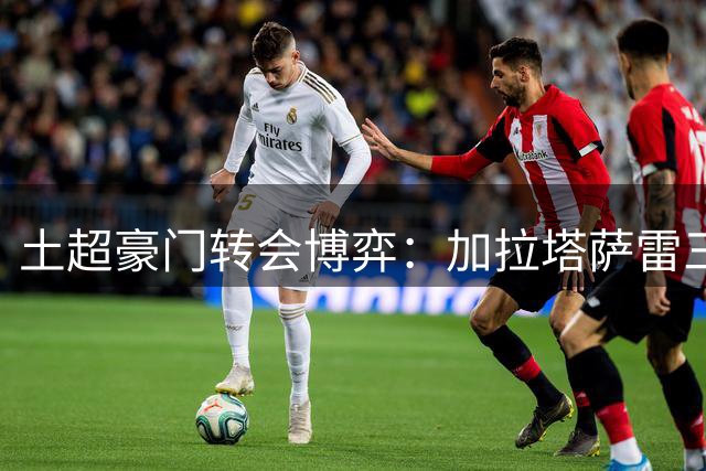 土超豪门转会博弈：加拉塔萨雷三线出击 费内巴切引援受阻