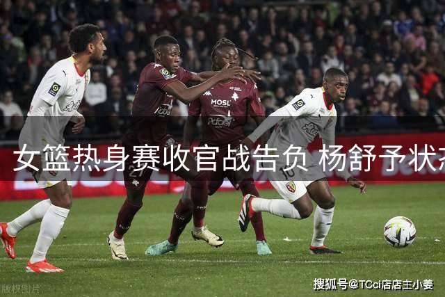 女篮热身赛收官战告负 杨舒予状态稳健刘禹彤处境艰难
