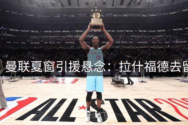 曼联夏窗引援悬念：拉什福德去留成疑 中场补强策略曝光