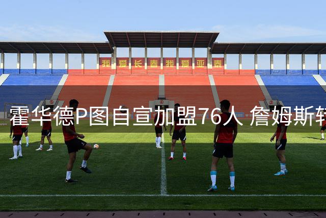 霍华德P图自宣加盟76人 詹姆斯转会引爆联盟热议