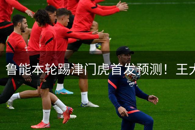 鲁能本轮踢津门虎首发预测！王大雷或因伤继续缺阵，引发热议