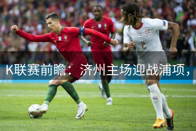 K联赛前瞻：济州主场迎战浦项，胜负难料或握手言和