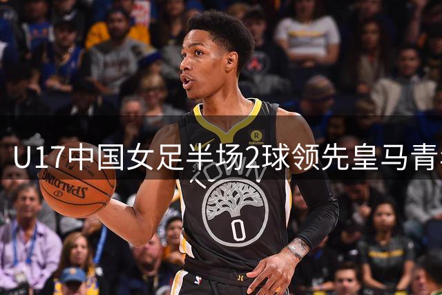 U17中国女足半场2球领先皇马青年队 吴王组合建功